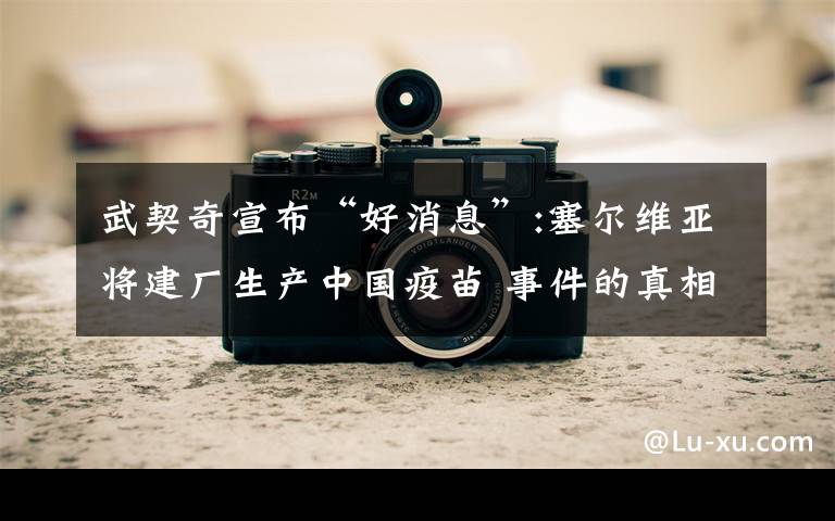 武契奇宣布“好消息”:塞尔维亚将建厂生产中国疫苗 事件的真相是什么?