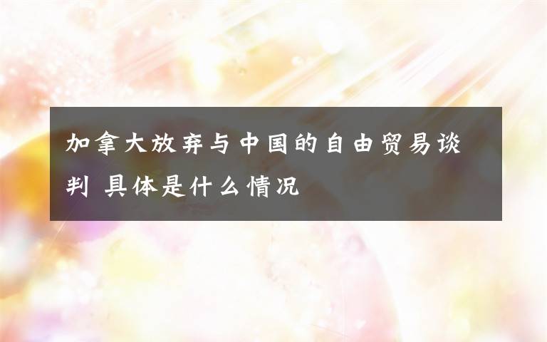 加拿大放弃与中国的自由贸易谈判 具体是什么情况