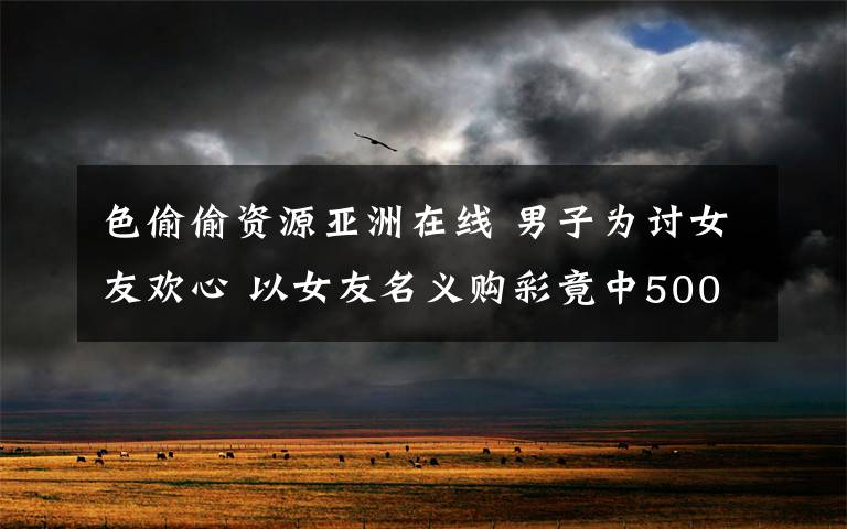 色偷偷资源亚洲在线 男子为讨女友欢心 以女友名义购彩竟中500万