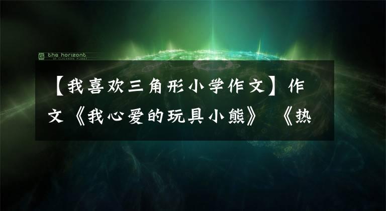 【我喜欢三角形小学作文】作文《我心爱的玩具小熊》 《热闹的春节》 《洗洁精大战绿萍之谜》