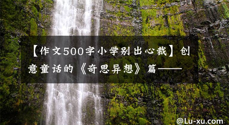 【作文500字小学别出心裁】创意童话的《奇思异想》篇——阿宝老师的《作文经》(104)
