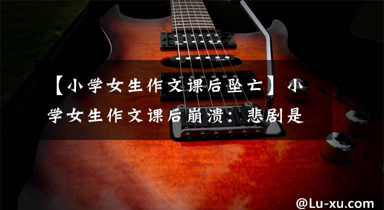 【小学女生作文课后坠亡】小学女生作文课后崩溃:悲剧是怎么发生的?