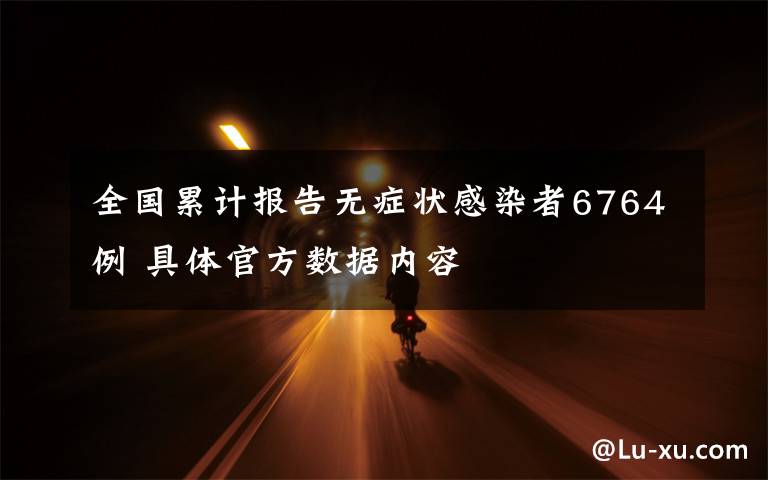 全国累计报告无症状感染者6764例 具体官方数据内容