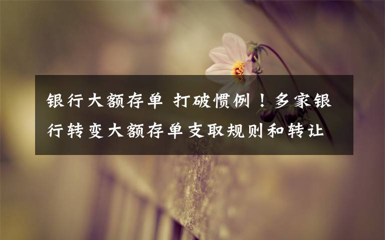 银行大额存单 打破惯例!多家银行转变大额存单支取规则和转让方法,可以提前支取