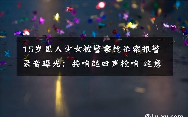 15岁黑人少女被警察枪杀案报警录音曝光:共响起四声枪响 这意味着什么?