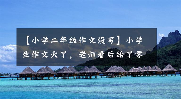 【小学二年级作文没写】小学生作文火了,老师看后给了零分,家长看后说:“生气了,一个地方都不打。”