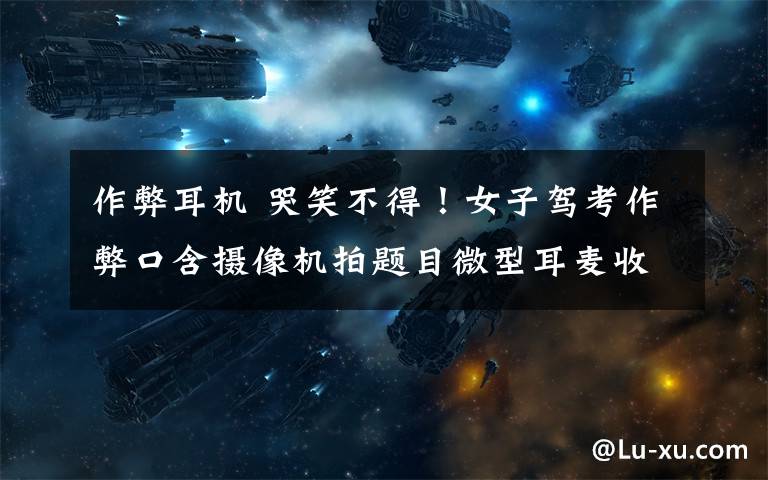 作弊耳机 哭笑不得!女子驾考作弊口含摄像机拍题目微型耳麦收答案