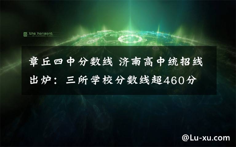 章丘四中分数线 济南高中统招线出炉：三所学校分数线超460分