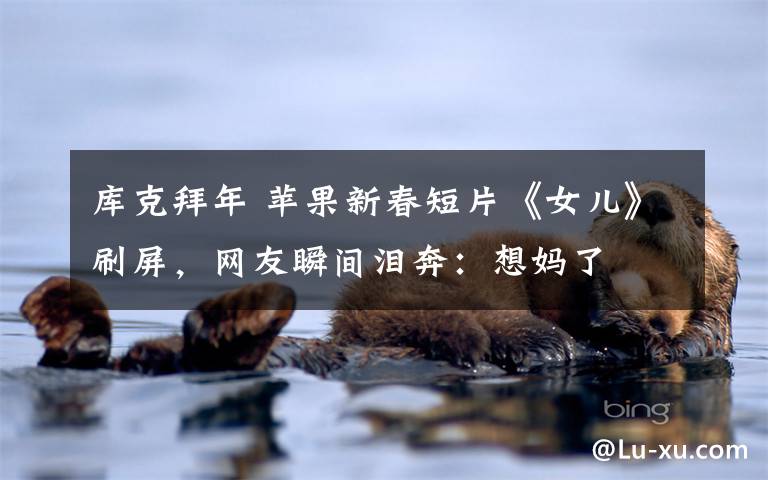 库克拜年 苹果新春短片《女儿》刷屏,网友瞬间泪奔:想妈了