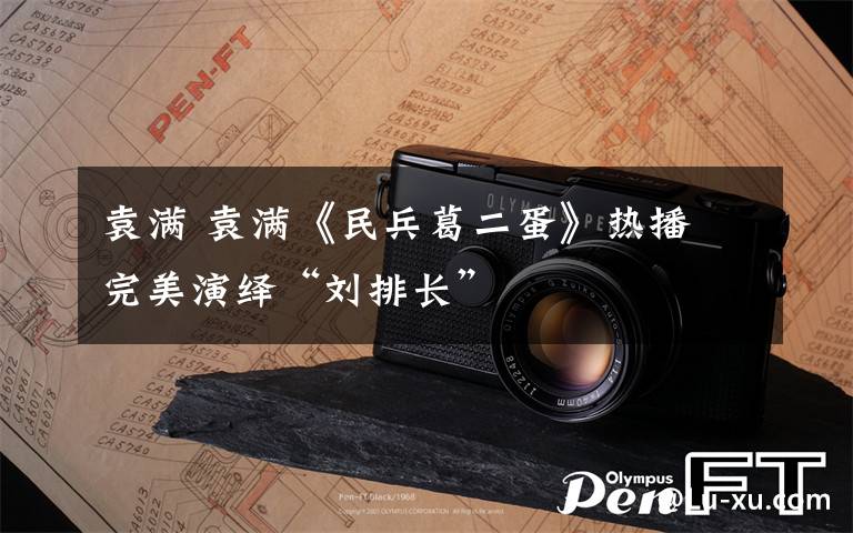 袁满 袁满《民兵葛二蛋》热播 完美演绎“刘排长”