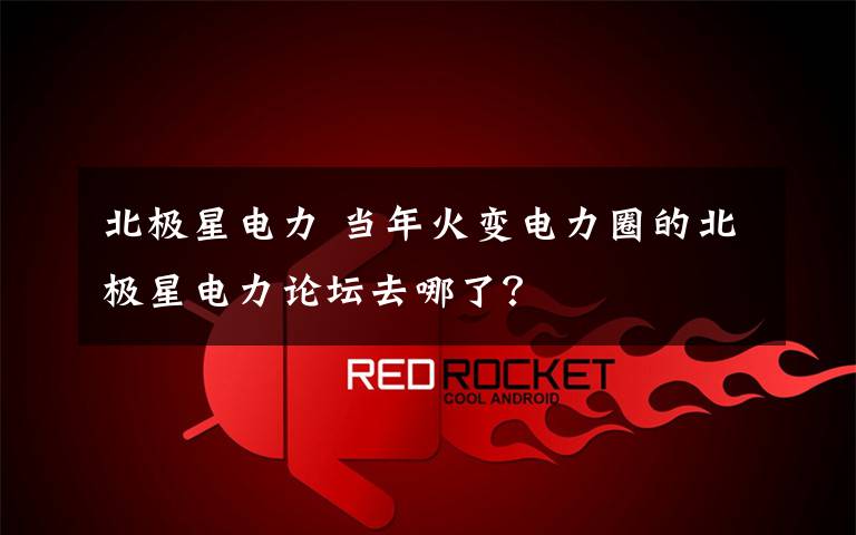 北极星电力 当年火变电力圈的北极星电力论坛去哪了?