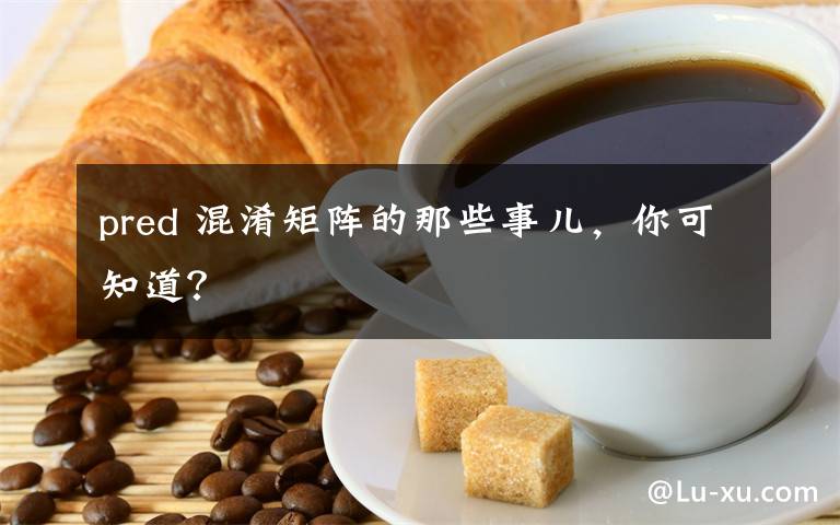 pred 混淆矩阵的那些事儿,你可知道?