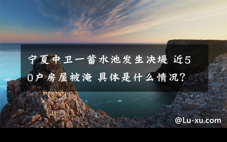 宁夏中卫一蓄水池发生决堤 近50户房屋被淹 具体是什么情况?