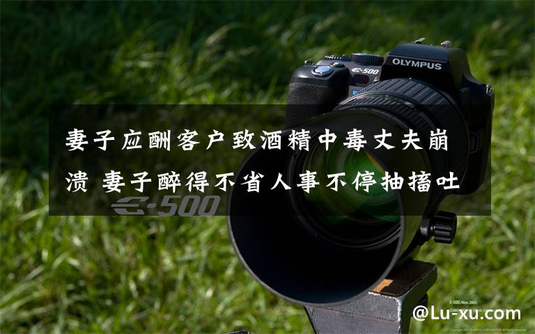 妻子应酬客户致酒精中毒丈夫崩溃 妻子醉得不省人事不停抽搐吐血