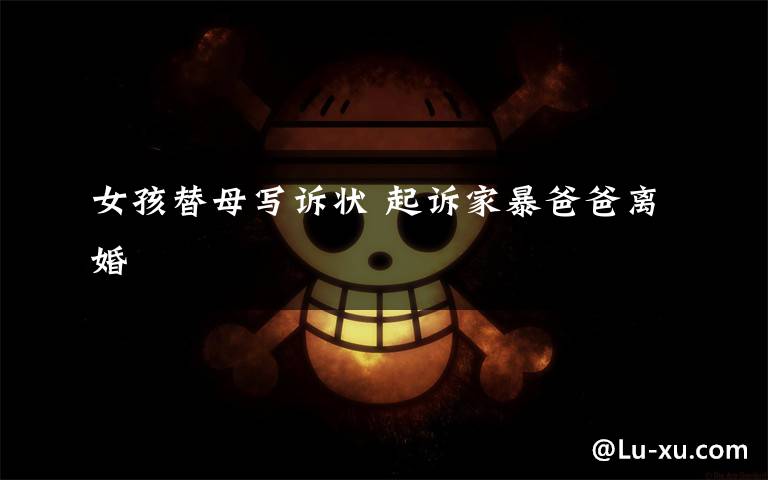 女孩替母写诉状 起诉家暴爸爸离婚