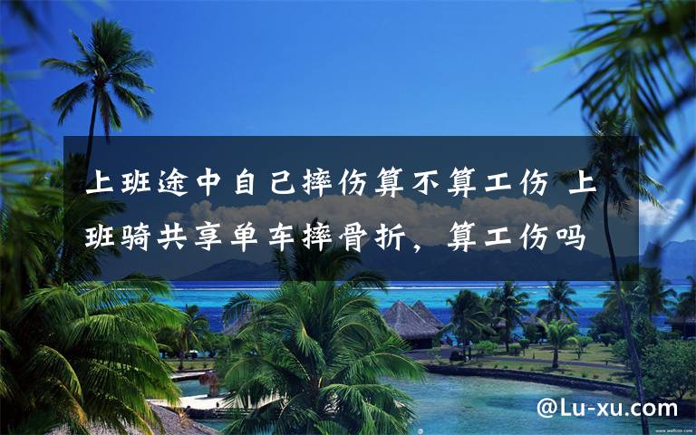 上班途中自己摔伤算不算工伤 上班骑共享单车摔骨折,算工伤吗?很多人都想错了……