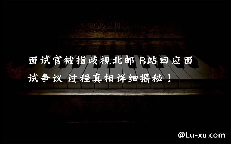 面试官被指歧视北邮 B站回应面试争议 过程真相详细揭秘!