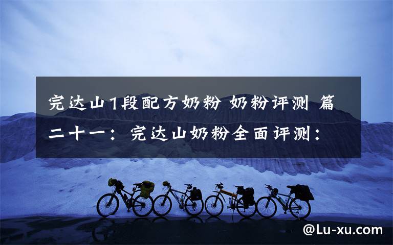 完达山1段配方奶粉 奶粉评测 篇二十一:完达山奶粉全面评测:这几个系列要注意棕榈油、白砂糖!