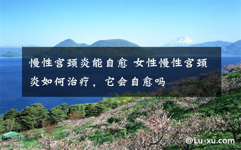 慢性宫颈炎能自愈 女性慢性宫颈炎如何治疗,它会自愈吗