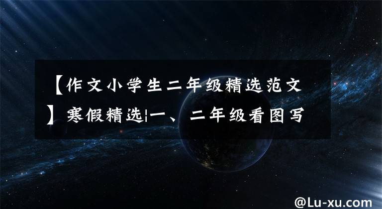 【作文小学生二年级精选范文】寒假精选|一、二年级看图写满分板文精选70篇,开学前给孩子们看。