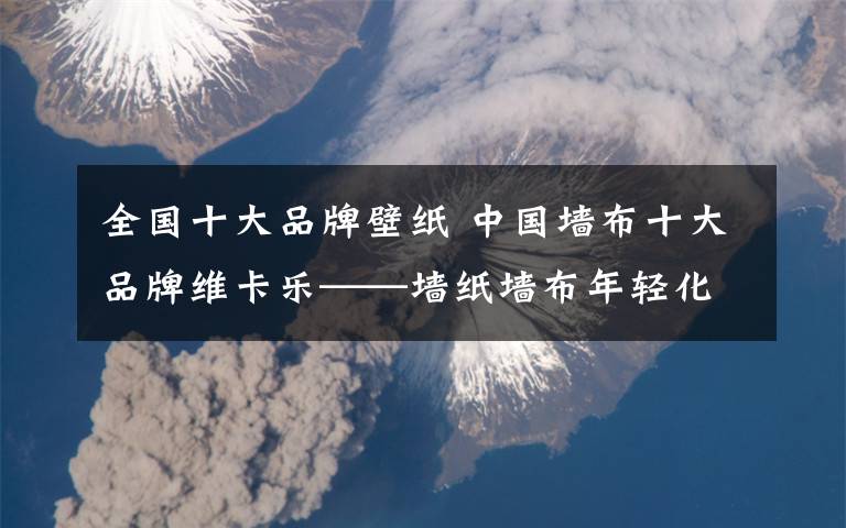 全国十大品牌壁纸 中国墙布十大品牌维卡乐——墙纸墙布年轻化