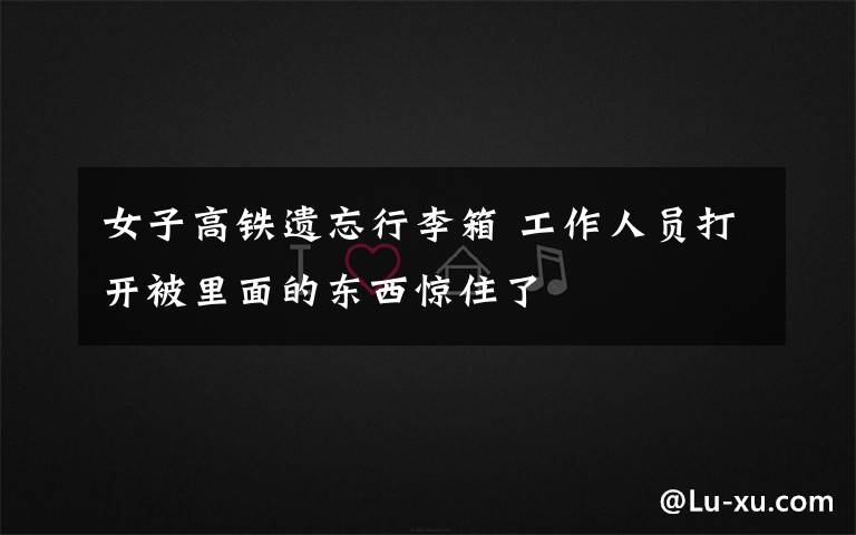 女子高铁遗忘行李箱 工作人员打开被里面的东西惊住了