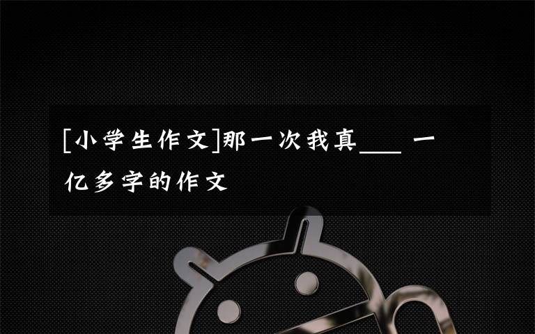 [小学生作文]那一次我真___ 一亿多字的作文