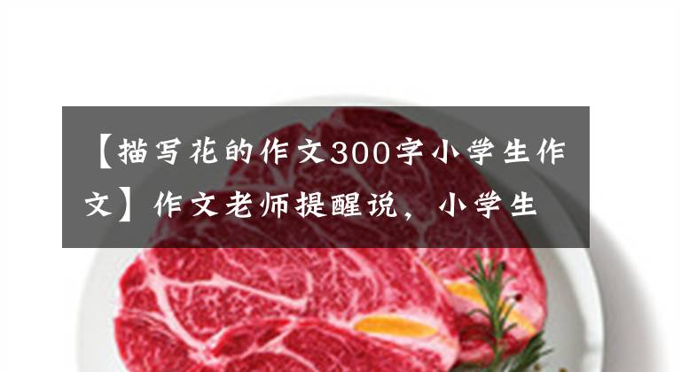 【描写花的作文300字小学生作文】作文老师提醒说,小学生要写好作文的花草描写,花草要把父母描写成孩子。