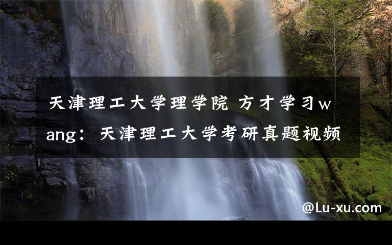 天津理工大学理学院 方才学习wang:天津理工大学考研真题视频网课程辅导班各专业汇总