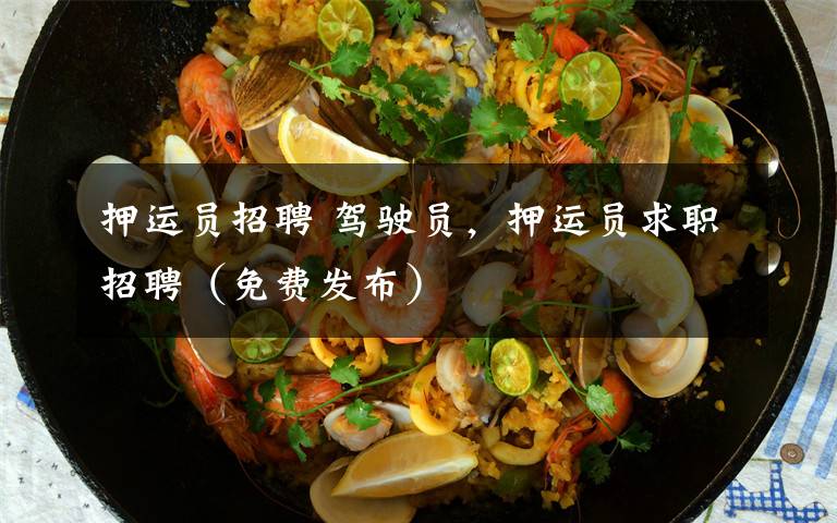 押运员招聘 驾驶员,押运员求职招聘(免费发布)