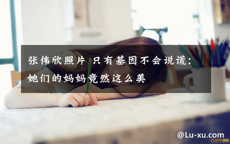 张伟欣照片 只有基因不会说谎:她们的妈妈竟然这么美