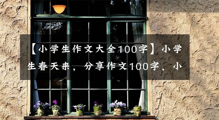 【小学生作文大全100字】小学生春天来,分享作文100字,小学生三篇作文。