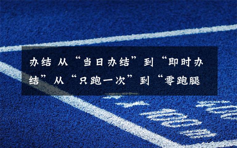 办结 从“当日办结”到“即时办结”从“只跑一次”到“零跑腿” 天桥优化营商环境再提速