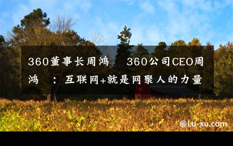 360董事长周鸿祎 360公司CEO周鸿祎:互联网+就是网聚人的力量