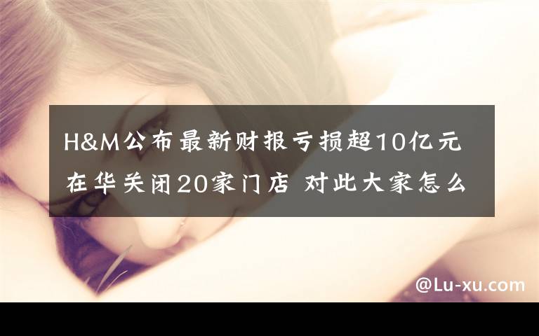 H&M公布最新财报亏损超10亿元 在华关闭20家门店 对此大家怎么看?