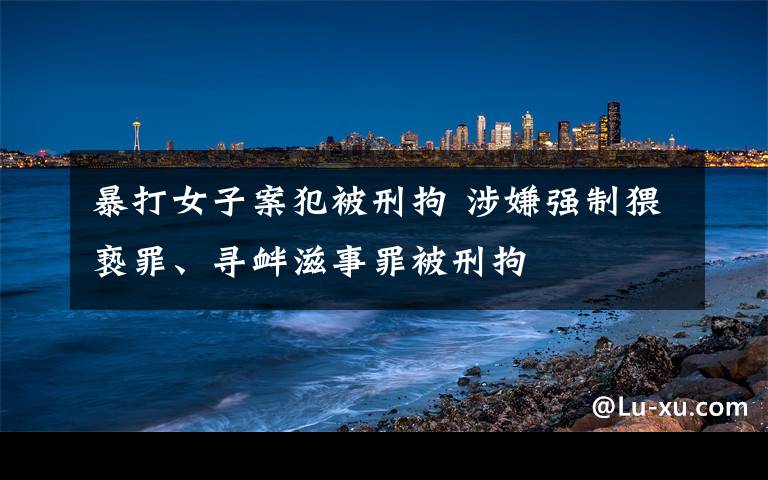 暴打女子案犯被刑拘 涉嫌强制猥亵罪、寻衅滋事罪被刑拘