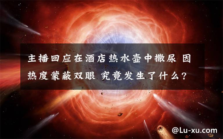 主播回应在酒店热水壶中撒尿 因热度蒙蔽双眼 究竟发生了什么?