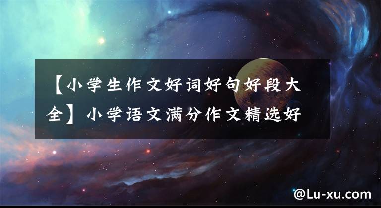 【小学生作文好词好句好段大全】小学语文满分作文精选好文章,好段落金集,给小孩子看,写作不扣分!