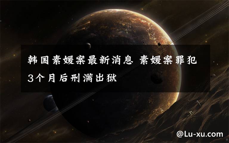 韩国素媛案最新消息 素媛案罪犯3个月后刑满出狱
