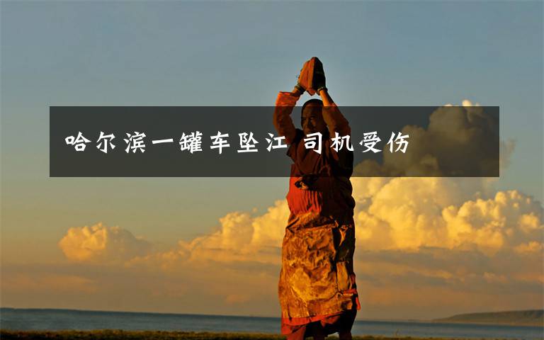 哈尔滨一罐车坠江 司机受伤