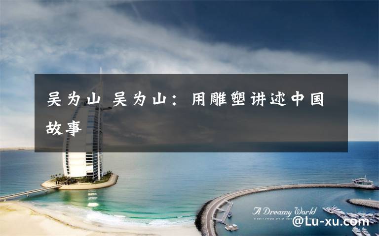 吴为山 吴为山:用雕塑讲述中国故事