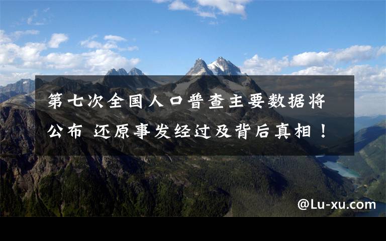 第七次全国人口普查主要数据将公布 还原事发经过及背后真相！