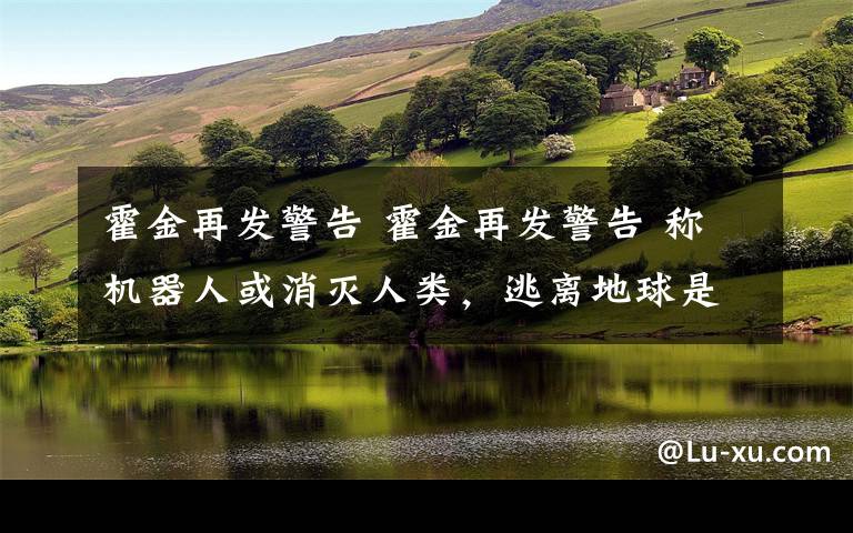 霍金再发警告 霍金再发警告 称机器人或消灭人类,逃离地球是唯一希望