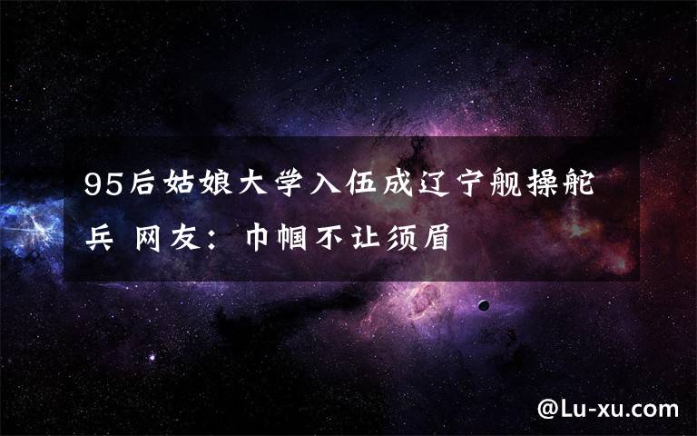 95后姑娘大学入伍成辽宁舰操舵兵 网友：巾帼不让须眉