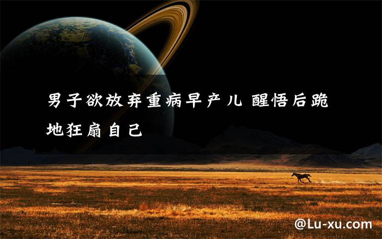 男子欲放弃重病早产儿 醒悟后跪地狂扇自己