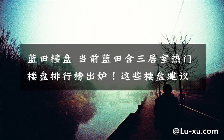 蓝田楼盘 当前蓝田含三居室热门楼盘排行榜出炉！这些楼盘建议你去看看