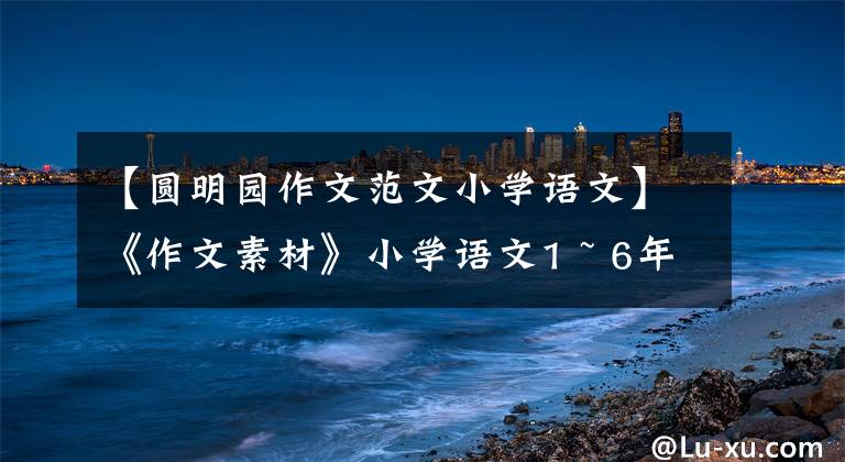 【圆明园作文范文小学语文】《作文素材》小学语文1 ~ 6年级优秀暑假日记大全,建议收藏。