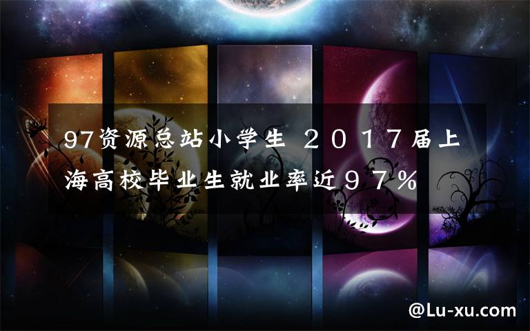 97资源总站小学生 ２０１７届上海高校毕业生就业率近９７％