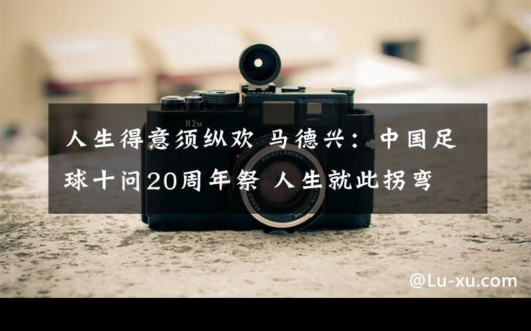 人生得意须纵欢 马德兴:中国足球十问20周年祭 人生就此拐弯