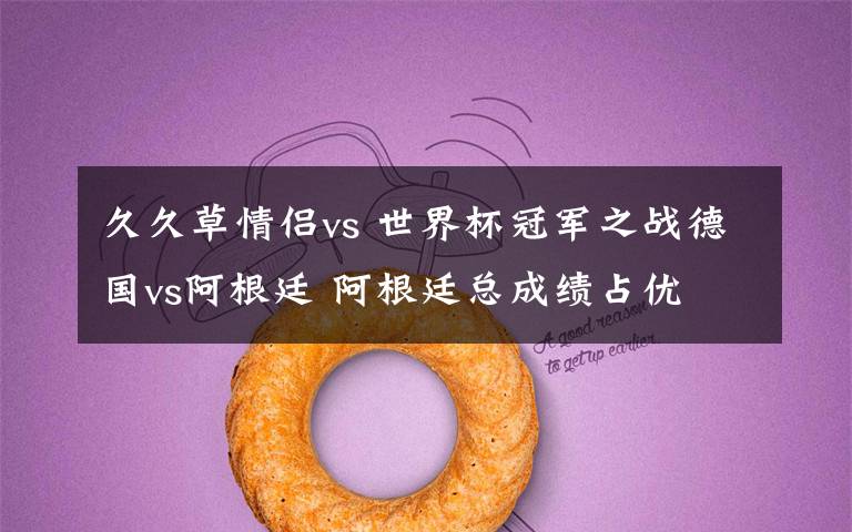 久久草情侣vs 世界杯冠军之战德国vs阿根廷 阿根廷总成绩占优
